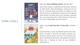 Siegner, Ingo. El petit drac Coco i el drac xinès. La Galera,
2021.
El petit drac Coco i la porc espí Matilde esperen el seu amic
Óscar a la platja. El petit drac els explica, capmoix, que
durant les vacances d'estiu ha d'anar a la Xina amb el seu
pare al casament del tiet Helmut. Cap problema! Al Coco fa
temps que li interessa la Xina, així que decideixen
acompanyar-lo.
Gratz, Alan. Amy i la biblioteca secreta. TakaTuka, 2021.
Quan l’Amy s’adreça a la biblioteca de l’escola per recollir el
seu llibre favorit, Pippi Calcesllargues, s’adona que no és al
seu lloc. D’entrada pensa que potser l’ha agafat una altra
persona, però no. La bibliotecària li explica que l’ha hagut de
retirar perquè uns quants pares l’han considerat inapropiat
per a una escola de primària. El llibre favorit de l’Amy no és
l’únic que ha desaparegut. Què haurà passat?.
ETAPA 1 CICLE 2
 