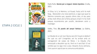 Puño Puño. Només per a ninges2. Gelats hipnòtics. Cruïlla,
2021.
A l'Elisa, la Li, la Martina i el Fouad, l'estiu se'ls fa molt
llarg... Necessiten una nova aventura, o sigui que quan la
Martina comenta que, aquests últims dies, el seu pare
arriba molt d'hora de la feina perquè al barri hi ha molt
poques escombraries per recollir, decideixen sortir a
investigar.
ETAPA 2 CICLE 1
Vallès, Tina. Els postits del senyor Nohisoc. La Galera,
2021.
La Clàudia té un veí nou! Quina cara fa? A què es dedica?
Per què viu sol? L'enigmàtic veí ha arribat amb un
carregament de caixes de llibres i la Clàudia s'ha
entossudit a descobrir qui és. Però no li serà fàcil. El veí
sembla que no sigui mai a casa. Després d'una setmana,
l'únic que en sap és que es comunica amb pòstits.
 