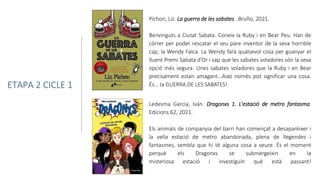 Ledesma Garcia, Iván. Dragonxs 1. L'estació de metro fantasma.
Edicions 62, 2021.
Els animals de companyia del barri han començat a desaparèixer i
la vella estació de metro abandonada, plena de llegendes i
fantasmes, sembla que hi té alguna cosa a veure. És el moment
perquè els Dragonxs se submergeixin en la
misteriosa estació i investiguin què està passant!
ETAPA 2 CICLE 1
Pichon, Liz. La guerra de les sabates . Bruño, 2021.
Benvinguts a Ciutat Sabata. Coneix la Ruby i en Bear Peu. Han de
córrer per poder rescatar el seu pare inventor de la seva horrible
cap, la Wendy Falca. La Wendy farà qualsevol cosa per guanyar el
lluent Premi Sabata d’Or i sap que les sabates voladores són la seva
opció més segura. Unes sabates voladores que la Ruby i en Bear
precisament estan amagant...Això només pot significar una cosa.
És... la GUERRA DE LES SABATES!
 