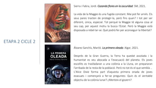 Sierra i Fabra, Jordi. Cazando flores en la oscuridad. SM, 2021.
La vida de la Maggie és una fugida constant. Mai pot fer arrels. Els
seus pares tracten de protegir-la, però fins quan? I tot per ser
diferent, única, especial. Tot perquè la Maggie té alguna cosa al
seu cap, per aquest motiu la busca l'Estat. Però la Maggie està
disposada a rebel·lar-se. Què podrà fer per aconseguir la llibertat?
ETAPA 2 CICLE 2
Álvarez Sanchís, Mariló. La primera oleada. Algar, 2021.
Després de la Gran Guerra, la Terra ha quedat assolada i la
humanitat es veu abocada a l’evacuació del planeta. Els joves
escollits es traslladaran a una colònia a la Lluna, on prepararan
l'arribada de la resta de la població. Però no tot és el que sembla ..
L’Alice Dixie forma part d'aquesta primera onada de joves
evacuats i començarà a fer-se preguntes: Quin és el veritable
objectiu de la colònia lunar? ¿Menteix el govern?
 