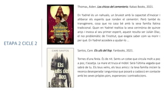 Thomas, Aiden. Los chicos del cementerio. Kakao Books, 2021.
En Yadriel és un nahualo, un bruixot amb la capacitat d'invocar i
alliberar els esperits que ronden el cementiri. Però també és
transgènere, cosa que no casa bé amb la seva família llatina
tradicional. Quan en Yadriel realitza la seva cerimònia de quinze
anys i invoca al seu primer esperit, aquest resulta ser Julián Díaz,
el noi problemàtic de l'institut, que exigeix saber com va morir i
per què. En Yadriel accedeix a ajudar-lo ...
ETAPA 2 CICLE 2
Santos, Care. Els ulls del llop. Fanbooks, 2021.
Tornes d'una festa. És de nit. Sents un cotxe que circula molt a poc
a poc, t'assetja. La mare et truca al mòbil. Serà l'última vegada que
sabrà de tu. Els teus veïns, els teus amics i la teva família inicien la
recerca desesperada i anguniosa que posarà a cadascú en contacte
amb les seves pròpies pors, esperances i contradiccions.
 