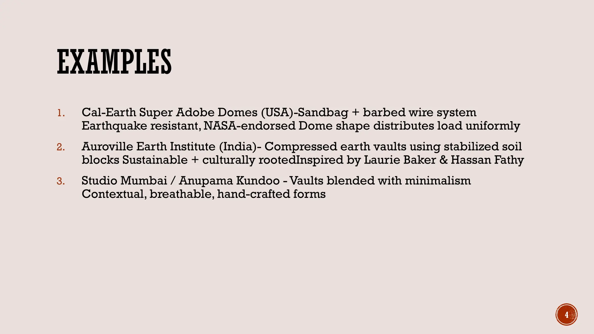 4
EXAMPLES
1. Cal-Earth Super Adobe Domes (USA)-Sandbag + barbed wire system
Earthquake resistant, NASA-endorsed Dome shape distributes load uniformly
2. Auroville Earth Institute (India)- Compressed earth vaults using stabilized soil
blocks Sustainable + culturally rootedInspired by Laurie Baker & Hassan Fathy
3. Studio Mumbai / Anupama Kundoo - Vaults blended with minimalism
Contextual, breathable, hand-crafted forms
 