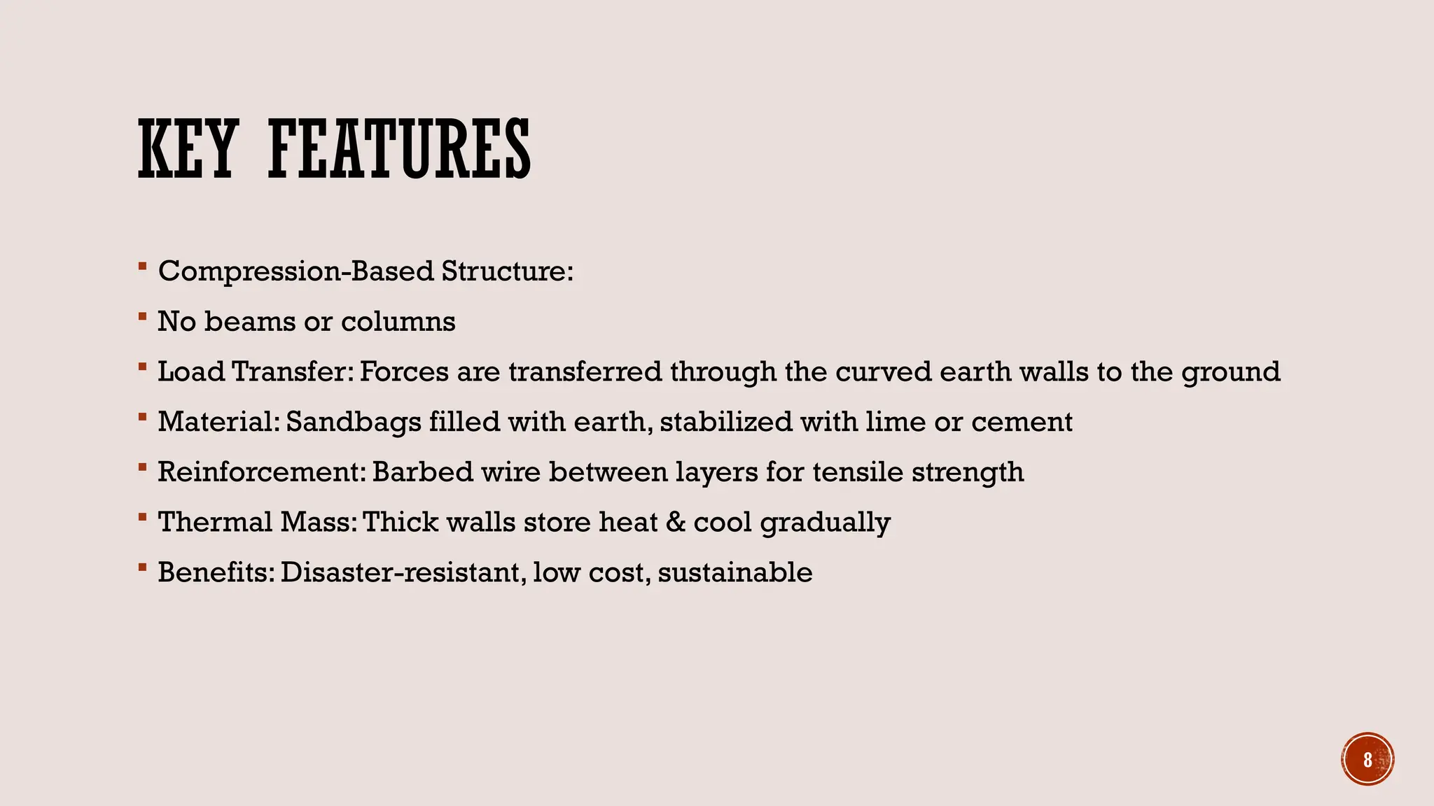 8
KEY FEATURES
 Compression-Based Structure:
 No beams or columns
 Load Transfer: Forces are transferred through the curved earth walls to the ground
 Material: Sandbags filled with earth, stabilized with lime or cement
 Reinforcement: Barbed wire between layers for tensile strength
 Thermal Mass:Thick walls store heat & cool gradually
 Benefits: Disaster-resistant, low cost, sustainable
 