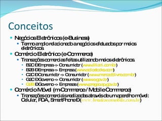 ConceitosNegócios Eletrônicos (e-Business)Termo amplo relacionado a negócios efetuados por meios eletrônicos.Comércio Eletrônico (e-Commerce)Transações comercias feitas utilizando meios eletrônicos.B2C – Empresa -> Consumidor (www.liliani.com.br)B2B – Empresa -> Empresa (www.solostocks.com)C2C – Consumidor -> Consumidor (www.mercadolivre.com.br)G2C – Governo -> Consumidor (www.e.gov.br)G2B – Governo -> Empresas (www.pregao.sp.gov.br)Comércio Móvel (m-Commerce / MobileCommerce)Transações comerciais realizadas através de um aparelho móvel: Celular, PDA, SmartPhone – (www.bradescomobile.com.br)