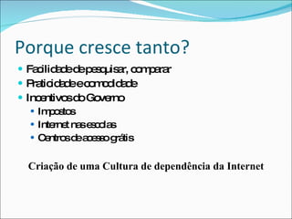 Porque cresce tanto?Facilidade de pesquisar, compararPraticidade e comodidadePoder comprar 24 horas, 7 dias por semana sem sair de casaPreços e condições de pagamento competitivosMaior penetração da Internet Banda LargaIncentivos do GovernoImpostosInternet nas escolasCentros de acesso grátisCriação de uma Cultura de dependência da Internet