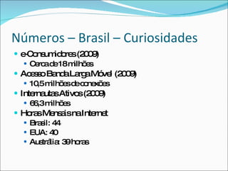 Números – Brasil – Curiosidadese-Consumidores (2009)Cerca de 18 milhões (33% de aumento em 2009)Acesso Banda Larga Móvel (2009)10,5 milhões de conexõesInternautas Ativos (2009)66,3 milhõesHoras Mensais na InternetBrasil: 44EUA: 40Austrália: 39 horas