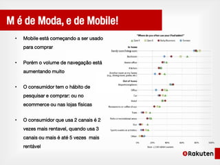 M é de Moda, e de Mobile!
 •   Mobile está começando a ser usado
     para comprar


 •   Porém o volume de navegação está
     aumentando muito


 •   O consumidor tem o hábito de
     pesquisar e comprar: ou no
     ecommerce ou nas lojas físicas


 •   O consumidor que usa 2 canais é 2
     vezes mais rentavel, quando usa 3
     canais ou mais é até 5 vezes mais
     rentável
 
