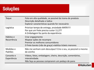 Soluções
 Toque         Foto em alta qualidade, se possível da trama do produto
               Descrição detalhada e lúdica
               Explorar características quando for necessário
 Logística     Priorizar tempo de entrega, ansiedade MATA!!!!
               Por que um frete precisa custar 11,27?
               A Embalagem faz parte da experiência
 Hábitos e     Criar engajamento
 Recorrência   Mapear ações de recompra
               Premiar os melhores consumidores
               O frete barato (não de graça) viabiliza tickets menores
 Medidas e     Não me venham com desculpas!! Crie o seu, se possível o mesmo
 Padrões       do vizinho
 Conceito e    Vídeos, fotos, embalagem, cheiro, descrição, comentários,
 Experiência   interatividade.
               Não faça as pessoas comprarem um pedaço de pano
 