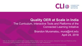 Quality OER at Scale in India
The Curriculum, Interactive Tools and Platforms of the
Connected Learning Initiative
Brandon Muramatsu, mura@mit.edu
April 24, 2018
Cite as: Muramatsu, B. (2018, April). Quality OER at Scale in India: The Curriculum, Interactive Tools and Platforms of the
Connected Learning Initiative. Open Education Global 2018. Delft, Netherlands.
Unless otherwise specified this work is licensed under a Creative Commons Attribution 4.0 International License.
 