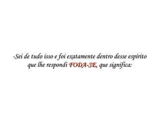 -Sei de tudo isso e foi exatamente dentro desse espírito-Sei de tudo isso e foi exatamente dentro desse espírito
que lhe respondi que lhe respondi FODA-SE,FODA-SE, que significa: que significa:
 
