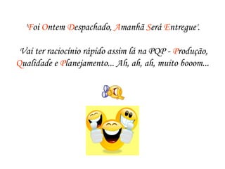 'Foi Ontem Despachado, Amanhã Será Entregue'.
 Vai ter raciocínio rápido assim lá na PQP - Produção,
Qualidade e Planejamento... Ah, ah, ah, muito booom...
 