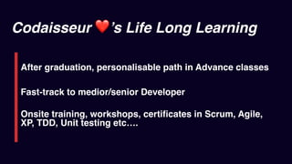 Codaisseur ❤’s Life Long Learning
After graduation, personalisable path in Advance classes
Fast-track to medior/senior Developer
Onsite training, workshops, certiﬁcates in Scrum, Agile,
XP, TDD, Unit testing etc….
 