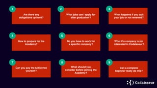 1 2
Are there any
obligations up front?
3
4 5 6
Do you have to work for
a speciﬁc company?
7 8 9
How to prepare for the
Academy?
What happens if you quit
your job or not renewed?
What jobs can I apply for
after graduation?
Can you pay the tuition fee
yourself?
Can a complete
beginner really do this?
What if a company is not
interested in Codaisseur?
What should you
consider before joining the
Academy?
 