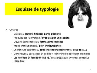 Esquisse de typologie Critères :  Gratuits /  gratuits financés par la publicité Produits par l’université /  Produits par une société Ouverts (externalités) /  fermés (internalités) Mono-institutionnels /  pluri-institutionnels Chercheurs confirmés /  tous chercheurs (doctorants, post-docs …) Génériques  / spécialisés (= dédiés = recherche de poste par exemple) Les Profilers (« facebook-like »)  / Les agrégateurs Orientés contenus (Digg-Like) 