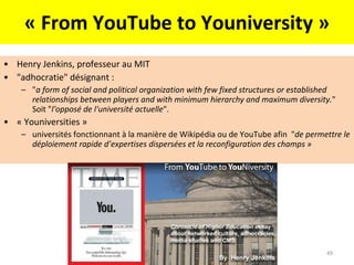 « From YouTube to Youniversity » Henry Jenkins, professeur au MIT "adhocratie" désignant :  " a form of social and political organization with few fixed structures or established relationships between players and with minimum hierarchy and maximum diversity. " Soit " l'opposé de l'université actuelle ".  « Youniversities » universités fonctionnant à la manière de Wikipédia ou de YouTube afin  " de permettre le déploiement rapide d’expertises dispersées et la reconfiguration des champs » 
