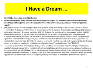 I Have a Dream … (Juin 2005 / Rapport au conseil de l’Europe)  Normaliser des bases de CV (identité institutionnelle) et les coupler aux archives ouvertes et institutionnelles (identité scientifique) en les croisant avec des fonctionnalités collaboratives ouvertes sur l’extérieur (identité sociale) [PROP] Ainsi conçue et normalisée pour être inter-opérable via des moissonneurs OAI une telle banque de donnée «  permettrait de disposer d’informations de premier plan sur les divers types de publication scientifique et l’orientation locale des recherches  » de chaque institution [ARC 04]. En outre elle constituerait un remarquable outil de visibilité pour chaque chercheur et son institution de rattachement. Un tel projet est actuellement en cours au Canada. L’application stricte de protocoles OAI permettrait de rendre interopérable de telle bases au niveau européen mais également avec le Canada. L’UE pourrait jouer un rôle moteur dans le développement d’un tel outil, conforme aux souhaits émis notamment par Garfield : «  Il would be enormously helpful if university web sites provided a standardized means of locating not only faculty email addresses, but also their CV’s and publication lists. ” [GAR 05] En outre, la constitution de telles bases de CV pourrait constituer une impulsion déterminante pour l’incitation au dépôt d’articles dans des archives institutionnelles, lequel dépôt pourrait alors constituer une pratique encadrée dans les termes définis par le [HCS 04a p.102] : «  We recommend that the Research Councils and other government funders mandate their funded researchers to deposit a copy of all their articles in their institution’s repository within one month of publication or a reasonable period to be agreed following publication, as a condition of their research grant.  » 