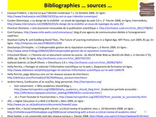 Bibliographies … sources … Cavazza Frédéric, « Qu’est-ce que l’identité numérique ? », 22 Octobre 2006. En ligne :  http://www.fredcavazza.net/2006/10/22/qu-est-ce-que-l-identite-numerique/   Cardon Dominique, « Le design de la visibilité : un essait de typologie du web 2.0 », 1 er  Février 2008, en ligne, InternetActu,  http://www.internetactu.net/2008/02/01/le-design-de-la-visibilite-un-essai-de-typologie-du-web-20/   Chartron Ghislaine, « Une économie renouvelée de la publication scientifique »,  http://archivesic.ccsd.cnrs.fr/sic_00117798/fr/   Com’Campus,  http://www.mille-watts.com/comcampus/ , blog d’une agence de communication dédiée à l’enseignement supérieur. Davidson Cathy N. and Goldberg David Theo , The Future of Learning Institutions in a Digital Age, MIT Press, Juin 2009, 81 pp. En ligne :  http://mitpress.mit.edu/9780262513593   Deschamps Christophe : « L’indispensable gestion de la réputation numérique », 6 février 2006. En ligne :  http://www.zdnet.fr/blogs/2006/02/06/lindispensable-gestion-de-la-reputation-numerique/   Ertzscheid Olivier, « L’Homme est un document comme les autres : du World Wide Web au World Life Web », in Hermès n°53, 2009, pp. 33-40. En ligne,  http://archivesic.ccsd.cnrs.fr/sic_00377457/fr/   Gallezot Gabriel, Le Deuff Olivier, « Chercheurs 2.0 »,  http://archivesic.ccsd.cnrs.fr/sic_00396278/fr/   Helly Perrine, « Partager et valoriser l’information scientifique sur le web », Diaporama de formation en ligne,  http://www.slideshare.net/phelly/partager-et-valoriser-linformation-scientifique-sur-le-web-1184578   Helly Perrine, page delicious.com sur les réseaux sociaux de chercheurs http://delicious.com/Formadoct/r%C3%A9seaux_sociaux+chercheurs Jenkins Henry, Confessions of an aca/fan, blog personnel,  http://henryjenkins.org/   Voir notamment : « Why academics should blog »,  http://www.henryjenkins.org/2008/04/why_academics_should_blog.html  , (traduction partielle accessible :  http://affordance.typepad.com/mon_weblog/2008/04/les-universitai.html  ) et « From Youtube to Youniversities »,  http://www.henryjenkins.org/2007/02/from_youtube_to_youniversity.html   JISC, « Higher Education in a Web 2.0 World », Mars 2009, en ligne :  http://www.jisc.ac.uk/publications/documents/heweb2.aspx   Leeder Kim, « Social networking with a brain: a critical review of academic sites », 10 Décembre 2008, en ligne :  http://inthelibrarywiththeleadpipe.org/2008/social-networking-with-a-brain-a-critical-review-of-academic-sites/   Pène Sophie, « Les universités sont des réseaux sociaux », Février 2008,  http://blogs.univ-paris5.fr/pene/weblog/4139.html   