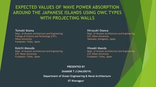 EXPECTED VALUES OF WAVE POWER ABSORPTION
AROUND THE JAPANESE ISLANDS USING OWC TYPES
WITH PROJECTING WALLS
PRESENTED BY
SHAKKIR T (12NA30019)
Department of Ocean Engineering & Naval Architecture
IIT Kharagpur
Tomoki Ikoma
Dept. of Oceanic Architecture and Engineering
College of Science and Technology (CST),
Nihon University
Funabashi, Chiba, Japan
Hiroyuki Osawa
Dept. of Oceanic Architecture and Engineering
CST, Nihon University
Yokosuka, Kanagawa, Japan
Koichi Masuda
Dept. of Oceanic Architecture and Engineering
CST, Nihon University
Funabashi, Chiba, Japan
Hisaaki Maeda
Dept. of Oceanic Architecture and Engineering
CST, Nihon University
Funabashi, Chiba, Japan
 