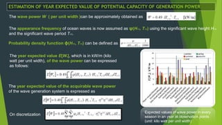 The wave power W ( per unit width )can be approximately obtained as
The appearance frequency of ocean waves is now assumed as ψ(H1/3, T1/3) using the significant wave height H1/3
and the significant wave period T1/3.
The year expected value E[Wa], which is in kW/m (kilo
watt per unit width), of the wave power can be expressed
as follows:
Expected values of wave power in every
season in an year at observation points
(unit: kilo watt per unit width)
The year expected value of the acquirable wave power
of the wave generation system is expressed as
Probability density function ϕ(H1/3, T1/3) can be defined as
On discretization
ESTIMATION OF YEAR EXPECTED VALUE OF POTENTIAL CAPACITY OF GENERATION POWER
 