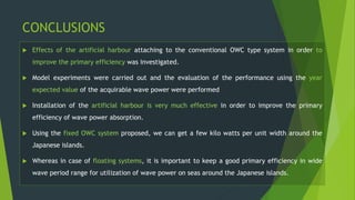 CONCLUSIONS
 Effects of the artificial harbour attaching to the conventional OWC type system in order to
improve the primary efficiency was investigated.
 Model experiments were carried out and the evaluation of the performance using the year
expected value of the acquirable wave power were performed
 Installation of the artificial harbour is very much effective in order to improve the primary
efficiency of wave power absorption.
 Using the fixed OWC system proposed, we can get a few kilo watts per unit width around the
Japanese islands.
 Whereas in case of floating systems, it is important to keep a good primary efficiency in wide
wave period range for utilization of wave power on seas around the Japanese islands.
 