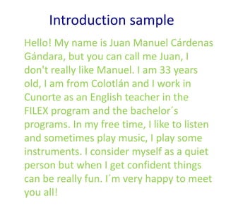 Introduction sample
Hello! My name is Juan Manuel Cárdenas
Gándara, but you can call me Juan, I
don't really like Manuel. I am 33 years
old, I am from Colotlán and I work in
Cunorte as an English teacher in the
FILEX program and the bachelor´s
programs. In my free time, I like to listen
and sometimes play music, I play some
instruments. I consider myself as a quiet
person but when I get confident things
can be really fun. I´m very happy to meet
you all!
 