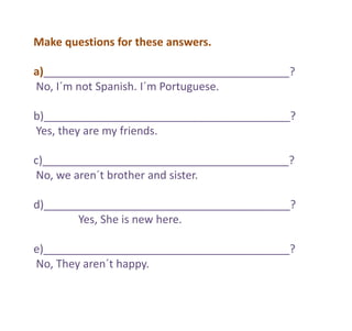 Make questions for these answers.
a)________________________________________?
No, I´m not Spanish. I´m Portuguese.
b)________________________________________?
Yes, they are my friends.
c)________________________________________?
No, we aren´t brother and sister.
d)________________________________________?
Yes, She is new here.
e)________________________________________?
No, They aren´t happy.
 