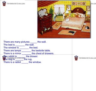 There are many pictures _____ the wall.
The bed is _______ the wall.
The window is _______ the bed.
There are lamps _______ the bedside table.
There is a mirror _______ the chest of drawers.
The rabbit is ______ the drawer.
The dog is ______ the rug.
There is a rabbit _____ the window.
 