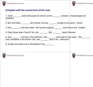 1. Adam _______ (eat) hamburgers for dinner, but he _______ (not/eat) cheeseburgers for
breakfast.
2. Ben and Adam _______ (be) friends, but they _______ (not/go) to the same school.
3. Amy _______ (not/ like) maths. Her favorite subjects _______ (be) French and English.
4. Does Susan learn French? No, she _______ . She _______ (learn) German.
5. Amy _______ (not/ be) in the bathroom. She _______ (not/ listen) to the radio. She _______
(eat) cornflakes in the kitchen. But, who _______ (be) in the bathroom?
6. Do Ben and Adam live in Wimbledon? Yes, _______ .
Complete with the correct form of the verb.
 