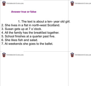 Answer true or false
1. The text is about a ten- year old girl.
2. She lives in a flat in north-west Scotland.
3. Susan gets up at 7 o´clock.
4. All the family has the breakfast together.
5. School finishes at a quarter past five.
6. She likes fish and salad.
7. At weekends she goes to the ballet.
 