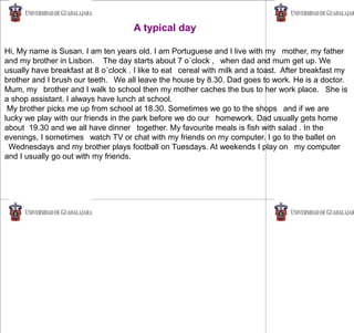 A typical day
Hi, My name is Susan. I am ten years old. I am Portuguese and I live with my mother, my father
and my brother in Lisbon. The day starts about 7 o´clock , when dad and mum get up. We
usually have breakfast at 8 o´clock . I like to eat cereal with milk and a toast. After breakfast my
brother and I brush our teeth. We all leave the house by 8.30. Dad goes to work. He is a doctor.
Mum, my brother and I walk to school then my mother caches the bus to her work place. She is
a shop assistant. I always have lunch at school.
My brother picks me up from school at 18.30. Sometimes we go to the shops and if we are
lucky we play with our friends in the park before we do our homework. Dad usually gets home
about 19.30 and we all have dinner together. My favourite meals is fish with salad . In the
evenings, I sometimes watch TV or chat with my friends on my computer. I go to the ballet on
Wednesdays and my brother plays football on Tuesdays. At weekends I play on my computer
and I usually go out with my friends.
 