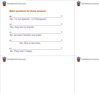 Make questions for these answers.
a)________________________________________?
No, I´m not Spanish. I´m Portuguese.
b)________________________________________?
Yes, they are my friends.
c)________________________________________?
No, we aren´t brother and sister.
d)________________________________________?
Yes, She is new here.
e)________________________________________?
No, They aren´t happy.
 