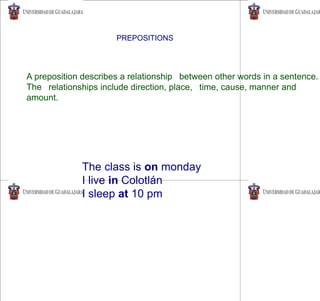 PREPOSITIONS
A preposition describes a relationship between other words in a sentence.
The relationships include direction, place, time, cause, manner and
amount.
The class is on monday
I live in Colotlán
I sleep at 10 pm
 