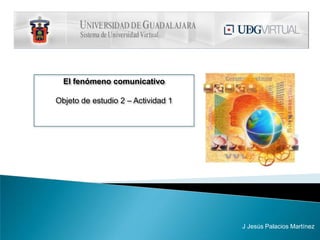 El fenómeno comunicativo Objeto de estudio 2 – Actividad 1 J Jesús Palacios Martínez 