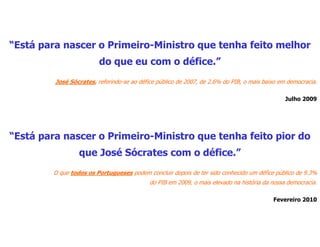 “Está para nascer o Primeiro-Ministro que tenha feito melhor
                         do que eu com o défice.”
         José Sócrates, referindo-se ao défice público de 2007, de 2.6% do PIB, o mais baixo em democracia.

                                                                                               Julho 2009




“Está para nascer o Primeiro-Ministro que tenha feito pior do
                 que José Sócrates com o défice.”
        O que todos os Portugueses podem concluir depois de ter sido conhecido um défice público de 9.3%
                                            do PIB em 2009, o mais elevado na história da nossa democracia.

                                                                                          Fevereiro 2010
 