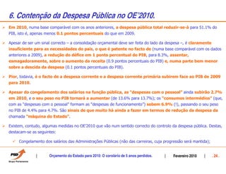 6. Contenção da Despesa Pública no OEÊ2010.
Em 2010, numa base comparável com os anos anteriores, a despesa pública total reduzir-se-á para 51.1% do
PIB, isto é, apenas menos 0.1 pontos percentuais do que em 2009.

Apesar de ser um sinal correcto – a consolidação orçamental deve ser feita do lado da despesa –, é claramente
insuficiente para as necessidades do país, o que é patente no facto de (numa base comparável com os dados
anteriores a 2009), a redução do défice em 1 ponto percentual do PIB, para 8.3%, assentar,
esmagadoramente, sobre o aumento da receita (0.9 pontos percentuais do PIB) e, numa parte bem menor
sobre a descida da despesa (0.1 pontos percentuais do PIB).

Pior, todavia, é o facto de a despesa corrente e a despesa corrente primária subirem face ao PIB de 2009
para 2010.

Apesar do congelamento dos salários na função pública, as “despesas com o pessoal” ainda subirão 2.7%
em 2010, e o seu peso no PIB tornará a aumentar (de 13.6% para 13.7%); os “consumos intermédios” (que,
com as “despesas com o pessoal” formam as “despesas de funcionamento”) sobem 6.9% (!), passando o seu peso
no PIB de 4.4% para 4.7%. São sinais de que muito há ainda a fazer em termos de redução da despesa da
chamada “máquina do Estado”.

Existem, contudo, algumas medidas no OE’2010 que vão num sentido correcto do controlo da despesa pública. Destas,
destacam-se as seguintes:

     Congelamento dos salários das Administrações Públicas (não das carreiras, cuja progressão será mantida);


                     Orçamento do Estado para 2010: O corolário de 5 anos perdidos.     Fevereiro 2010          . 24 .
 