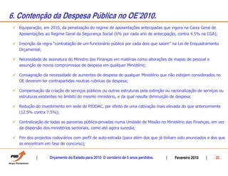 6. Contenção da Despesa Pública no OEÊ2010.
   Equiparação, em 2010, da penalização do regime de aposentações antecipadas que vigora na Caixa Geral de
   Aposentações ao Regime Geral da Segurança Social (6% por cada ano de antecipação, contra 4.5% na CGA);

   Inscrição da regra “contratação de um funcionário público por cada dois que saiam” na Lei de Enquadramento
   Orçamental;

   Necessidade de assinatura do Ministro das Finanças em matérias como alterações de mapas de pessoal e
   assunção de novos compromissos de despesa em qualquer Ministério;

   Consagração da necessidade de aumentos de despesa de qualquer Ministério que não estejam considerados no
   OE deverem ter contrapartidas noutras rubricas da despesa;

   Compensação da criação de serviços públicos ou outras estruturas pela extinção ou racionalização de serviços ou
   estruturas existentes no âmbito do mesmo ministério, e da qual resulte diminuição de despesa;

   Redução do investimento em sede de PIDDAC, por efeito de uma cativação mais elevada do que anteriormente
   (12.5% contra 7.5%);

   Centralização de todas as parcerias público-privadas numa Unidade de Missão no Ministério das Finanças, em vez
   da dispersão dos ministérios sectoriais, como até agora sucedia;

   Fim dos projectos rodoviários com perfil de auto-estrada (para além dos que já tinham sido anunciados e dos que
   se encontram em fase de concurso);


                   Orçamento do Estado para 2010: O corolário de 5 anos perdidos.      Fevereiro 2010       . 25 .
 