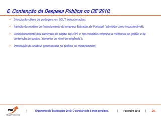 6. Contenção da Despesa Pública no OEÊ2010.
   Introdução célere de portagens em SCUT seleccionadas;

   Revisão do modelo de financiamento da empresa Estradas de Portugal (admitido como insustentável);

   Condicionamento dos aumentos de capital nas EPE e nos hospitais-empresa a melhorias de gestão e de
   contenção de gastos (aumento do nível de exigência);

   Introdução da unidose generalizada na política do medicamento;




                   Orçamento do Estado para 2010: O corolário de 5 anos perdidos.   Fevereiro 2010      . 26 .
 