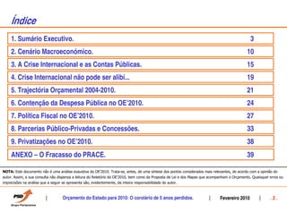 ¸ndice
    1. Sumário Executivo.                                                                                                                      3
    2. Cenário Macroeconómico.                                                                                                                10
    3. A Crise Internacional e as Contas Públicas.                                                                                            15
    4. Crise Internacional não pode ser alibi...                                                                                              19
    5. Trajectória Orçamental 2004-2010.                                                                                                      21
    6. Contenção da Despesa Pública no OEÊ2010.                                                                                               24
    7. Política Fiscal no OEÊ2010.                                                                                                            27
    8. Parcerias Público-Privadas e Concessões.                                                                                               33
    9. Privatizações no OEÊ2010.                                                                                                              38
    ANEXO – O Fracasso do PRACE.                                                                                                              39

NOTA: Este documento não é uma análise exaustiva do OE’2010. Trata-se, antes, de uma síntese dos pontos considerados mais relevantes, de acordo com a opinião do
autor. Assim, a sua consulta não dispensa a leitura do Relatório do OE’2010, bem como da Proposta de Lei e dos Mapas que acompanham o Orçamento. Quaisquer erros ou
imprecisões na análise que a seguir se apresenta são, evidentemente, da inteira responsabilidade do autor.



                                  Orçamento do Estado para 2010: O corolário de 5 anos perdidos.                              Fevereiro 2010               .2.
 