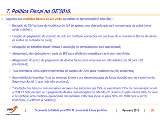 7. Política Fiscal no OEÊ2010.
Algumas das medidas fiscais do OE’2010 (a ordem de apresentação é arbitrária):

    Exclusão do ISV da base de incidência do IVA (é apenas uma alteração que será compensada de outra forma
    ainda a definir);

    Isenção do pagamento do imposto de selo em múltiplas operações em que hoje ele é necessário (forma de aliviar
    os custos de contexto do país);

    Revogação do benefício fiscal relativo à aquisição de computadores para uso pessoal;

    Alargamento das deduções em sede de IRS para eficiência energética e energias renováveis;

    Alargamento do prazo de pagamento de dívidas fiscais para empresas em dificuldades (de 60 para 120
    prestações);

    Taxa liberatória única sobre rendimentos de capitais de 20% para residentes ou não residentes;

    Acumulação do incentivo fiscal ao emprego jovem e aos desempregados de longa duração com os incentivos da
    Segurança Social (o que hoje não acontece);

    Tributação dos bónus e remunerações variáveis das empresas em 35% se excederem 25% da remuneração anual
    e EUR 27 500, excepto se o pagamento dessas remunerações for diferido em 3 anos em pelo menos 50% do valor
    e se verifique uma melhoria operacional das mesmas. Esta taxa eleva-se para 50% em 2010 para o sector
    financeiro (a la Brown & Sarkozy);


                     Orçamento do Estado para 2010: O corolário de 5 anos perdidos.        Fevereiro 2010   . 30 .
 