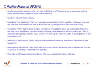 7. Política Fiscal no OEÊ2010.
   Benefícios fiscais não poderão resultar num valor de IRC inferior a 75% daquele que se apuraria na ausência
   desses mesmos benefícios (anteriormente o limite era 60%);

   Criação de tribunais fiscais arbitrais;

   Redução da Taxa Social Única (TSU) em 3 pontos percentuais (durante 2010) para Micro e Pequenas Empresas
   que contratem trabalhadores com mais de 45 anos em 2010 (abrange cerca de 200 000 trabalhadores);

   Redução da TSU em 1 ponto percentual para as entidades empregadoras, desde que se trate de trabalhadores
   que auferiram a remuneração mensal mínima em 2009 e de trabalhadores que auferiram salários até EUR 475
   resultantes de negociação colectiva e cujo aumento em 2010 seja de, pelo menos, EUR 25 (abrange cerca de 350
   mil trabalhadores);

   Permissão da repatriação de capitais, desde que devidamente documentada, implicando o pagamento de uma
   taxa de 5%;

   Alargamento aos Estados do Espaço Económico da dispensa de retenção na fonte sobre dividendos distribuídos e
   da exclusão de tributação sobre dividendos recebidos;

   Majoração em 50% dos encargos incorridos em 2010 com a aquisição de viaturas eléctricas;




                     Orçamento do Estado para 2010: O corolário de 5 anos perdidos.    Fevereiro 2010        . 31 .
 
