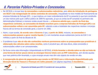 8. Parcerias Público-Privadas e Concessões.
No OE’2010, e no que toca às concessões e subconcessões rodoviárias, para além da introdução de portagens
em SCUT e da renegociação de vários contratos de concessão, enquadrada no novo modelo de financiamento da
empresa Estradas de Portugal (EP) – o que implicou um maior endividamento da EP no presente (o que terá constituído
um dos motivos pelo qual o défice público de 2009 foi agravado, já que as contas da EP consolida no perímetro das
Administrações Públicas) e menores rendas anuais futuras –, o Governo admite que, a partir do final dos
respectivos contratos, as concessões do Estado revertem para a empresa Estradas de Portugal (EP) e as
subconcessões voltam a ser assumidas pela EP, cabendo a esta a totalidade das respectivas receitas e encargos
futuros até ao termos da concessão geral, a ocorrer em 2082.

Assim, o que sucede, de acordo com o Governo é que, a partir de 2030, inclusive, as concessões e
subconcessões passam a gerar receita líquida (!) e em montantes anuais substanciais (acima de EUR 3 mil
milhões) a partir do final da década de 30.

O problema é que não só não são conhecidos nenhuns pormenores sobre os pressupostos que presidiram à
elaboração dos cálculos sobre estas receitas, como é provável que, até essa altura, estas concessões e
subconcessões voltem a ser concessionadas.

Da forma como esta informação é disponibilizada no OE’2010, é lícito levantar a dúvida sobre se não se trata de
uma forma de tornar pouco claros os encargos futuros totais com as PPP rodoviárias, sem dúvida aquelas
que mais polémica têm levantado, e cujos encargos anuais mais têm sido objecto de revisão em alta.

A comparação do plano de pagamentos que consta no OE’2010 com a informação disponibilizada pela
Direcção-Geral do Tesouro e Finanças em Julho passado (ver páginas seguintes) é elucidativa…


                      Orçamento do Estado para 2010: O corolário de 5 anos perdidos.    Fevereiro 2010      . 34 .
 
