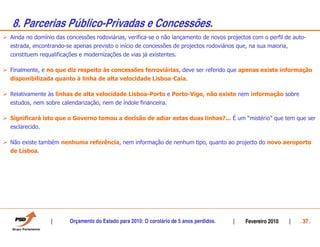 8. Parcerias Público-Privadas e Concessões.
Ainda no domínio das concessões rodoviárias, verifica-se o não lançamento de novos projectos com o perfil de auto-
estrada, encontrando-se apenas previsto o início de concessões de projectos rodoviários que, na sua maioria,
constituem requalificações e modernizações de vias já existentes.

Finalmente, e no que diz respeito às concessões ferroviárias, deve ser referido que apenas existe informação
disponibilizada quanto à linha de alta velocidade Lisboa-Caia.

Relativamente às linhas de alta velocidade Lisboa-Porto e Porto-Vigo, não existe nem informação sobre
estudos, nem sobre calendarização, nem de índole financeira.

Significará isto que o Governo tomou a decisão de adiar estas duas linhas?... É um “mistério” que tem que ser
esclarecido.

Não existe também nenhuma referência, nem informação de nenhum tipo, quanto ao projecto do novo aeroporto
de Lisboa.




                       Orçamento do Estado para 2010: O corolário de 5 anos perdidos.      Fevereiro 2010      . 37 .
 