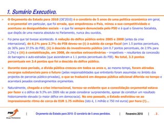 1. Sumário Executivo.
O Orçamento do Estado para 2010 (OE’2010) é o corolário de 5 anos de uma política económica em geral,
e orçamental em particular, que foi errada, que empobreceu o País, minou a sua competitividade e
acentuou as desigualdades sociais – e que foi sempre denunciada pelo PSD e à qual o Governo Socialista,
que dispôs de uma maioria absoluta no Parlamento, nunca deu ouvidos.

Foi pena que tal tivesse acontecido. A redução do défice público entre 2005 e 2008 (antes da crise
internacional), de 6.1% para 2.7% do PIB deveu-se (i) à subida da carga fiscal (em 1.5 pontos percentuais,
de 36% para 37.5% do PIB), (ii) à descida do investimento público (em 0.7 pontos percentuais, de 2.9% para
2.2%) e (iii) à contabilização, em 2008, de receitas extraordinárias – irrepetíveis – resultantes da concessão
de barragens e auto-estradas (que ascenderam a 1.1 pontos percentuais do PIB). No total, 3.3 pontos
percentuais em 3.4 pontos que foi a descida do défice público.

Durante esse período, a dívida pública cresceu em todos os anos e, ao mesmo tempo, foram atirados
encargos substanciais para o futuro (pelas responsabilidades que entretanto foram assumidas no âmbito dos
projectos de parcerias público-privadas), o que se traduzirá em despesa pública adicional diferida no tempo e
acarretará pesados constrangimentos orçamentais.

Naturalmente, chegada a crise internacional, tornou-se evidente que a consolidação orçamental estava
por fazer e o défice de 9.3% em 2009 não se pode considerar surpreendente, apesar de constituir um resultado
historicamente elevado (o maior défice em democracia). No ano passado, o Estado endividou-se ao
impressionante ritmo de cerca de EUR 1.75 milhões (isto é, 1 milhão e 750 mil euros) por hora (!)…



                    Orçamento do Estado para 2010: O corolário de 5 anos perdidos.   Fevereiro 2010       .3.
 
