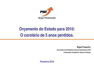 Orçamento do Estado para 2010:
O corolário de 5 anos perdidos.

                                                                                       Miguel Frasquilho
                                                    Economista, Vice-Presidente do Grupo Parlamentar do PSD
                                                                 Ex-Secretário de Estado do Tesouro e Finanças




                            Fevereiro 2010
Orçamento do Estado para 2010: O corolário de 5 anos perdidos.                  Outubro 2008              . 42 .
 
