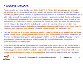 1. Sumário Executivo.
A este propósito, vale a pena recordar que o défice de 9.3% do PIB em 2009 começou por ser estimado,
inicialmente, em 2.2% (em Outubro de 2008, tomando como base um cenário macroeconómico absolutamente
irrealista, pois já tinha ocorrido a falência do gigante banco norte-americano de investimento Lehman Brothers, que se
sabia iria ter consequências devastadoras para o sistema financeiro e a economia mundial); depois, em Janeiro de
2009, no designado pelo Governo como “Orçamento Suplementar”, passou para 3.9%; em Maio de 2009,
no Relatório de Orientação da Política Orçamental, foi aumentado para 5.9%, tendo esta estimativa sido
mantida até depois das eleições legislativas de Setembro (quando já era possível antever um valor bem mais
elevado); em Novembro último, a projecção da Comissão Europeia de um défice de 8% do PIB em 2009 foi
tida como nova referência pelo Governo. Finalmente, chegou-se agora aos conhecidos 9.3%…

Claro que um exercício de previsão é sempre arriscado – mas a cronologia acima apresentada não deixa
grandes dúvidas sobre a gestão política/eleitoral que foi feita pelo Governo (e, sobretudo, pelo Ministro das
Finanças, que não se comportou, assim, à altura do papel de “último guardião da credibilidade” que deve sempre
assumir) sobre este tema, escondendo o verdadeiro estado das contas públicas ao país. Lamentável, é o
qualificativo mínimo para esta situação.

No OE’2010, obrigado por uma conjuntura internacional adversa, e pela colagem que tem sido feita à situação de
profunda crise orçamental que se vive na Grécia, o Governo Socialista, agora sem dispor de maioria absoluta no
Parlamento, parece finalmente ter “acordado” e apresentou um OE que, pela primeira vez em 5 anos,
contém alguns sinais de contenção na despesa pública. Sinais positivos, embora tímidos, quer na despesa


                     Orçamento do Estado para 2010: O corolário de 5 anos perdidos.       Fevereiro 2010        .4.
 