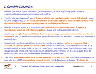 1. Sumário Executivo.
corrente, quer no que toca ao investimento (e, nomeadamente, às parcerias público-privadas, ainda que
esclarecimentos adicionais sejam necessários nesta matéria).

Também pela primeira vez em 5 anos, o Governo admitiu que o endividamento externo de Portugal – o maior
da União Europeia (UE-27) – é o maior problema que o nosso país enfrenta, e que resulta da crónica falta
de competitividade da economia portuguesa e da sua baixa produtividade.

Uma das formas que a política orçamental tem para combater o endividamento externo, é inverter a
trajectória de subida do endividamento público (do qual uma parte substancial é externo).

A outra é a promoção da competitividade da nossa economia, para aumentar o potencial de crescimento
económico, sem o que nenhum dos problemas que enfrentamos poderá ser resolvido – a começar pelo problema das
contas públicas.

No que toca à inversão da trajectória de aumento do endividamento público, o défice previsto para 2010 é
reduzido em apenas 1 ponto percentual do PIB (assumindo, ainda assim, o terceiro maior valor desde 1974) –
um primeiro sinal, ainda que tímido, na direcção certa. Contudo, a dinâmica própria do endividamento leva a que a
redução da dívida pública ainda não seja sentida em 2010 (nem, provavelmente, em 2011, ainda que o défice do
próximo ano deva voltar a ser descido, como é necessário e todos desejamos).

Além disso, a descida do défice, de 9.3% em 2009 para 8.3% em 2010, terá (numa base comparável com os
anos anteriores a 2009) um contributo maior da receita (sobe 0.9 pontos percentuais do PIB) do que da


                     Orçamento do Estado para 2010: O corolário de 5 anos perdidos.      Fevereiro 2010       .5.
 