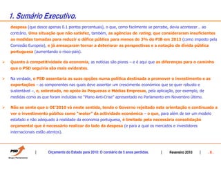 1. Sumário Executivo.
despesa (que desce apenas 0.1 pontos percentuais), o que, como facilmente se percebe, devia acontecer… ao
contrário. Uma situação que não satisfez, também, as agências de rating, que consideraram insuficientes
as medidas tomadas para reduzir o défice público para menos de 3% do PIB em 2013 (como imposto pela
Comissão Europeia), e já ameaçaram tornar a deteriorar as perspectivas e a notação da dívida pública
portuguesa (aumentando o risco-país).

Quanto à competitividade da economia, as notícias são piores – e é aqui que as diferenças para o caminho
que o PSD seguiria são mais evidentes.

Na verdade, o PSD assentaria as suas opções numa política destinada a promover o investimento e as
exportações – as componentes nas quais deve assentar um crescimento económico que se quer robusto e
sustentável –, e, sobretudo, no apoio às Pequenas e Médias Empresas, pela aplicação, por exemplo, de
medidas como as que foram incluídas no “Plano Anti-Crise” apresentado no Parlamento em Novembro último.

Não se sente que o OE’2010 vá neste sentido, tendo o Governo rejeitado esta orientação e continuado a
ver o investimento público como “motor” da actividade económica – o que, para além de ser um modelo
estafado e não adequado à realidade da economia portuguesa, é limitado pela necessária consolidação
orçamental que é necessário realizar do lado da despesa (e para a qual os mercados e investidores
internacionais estão atentos).




                     Orçamento do Estado para 2010: O corolário de 5 anos perdidos.   Fevereiro 2010        .6.
 