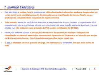 1. Sumário Executivo.
Para além disso, a política fiscal é, mais uma vez, utilizada através de alterações avulsas e desgarradas, em
vez de existir uma estratégia coerente direccionada para a simplificação do sistema fiscal e para a
promoção da competitividade e equidade da nossa economia.

Tudo somado, apesar das insuficiências detectadas, e levando em linha de conta, também, o inegavelmente difícil
enquadramento externo que Portugal enfrenta, com uma colagem da nossa situação orçamental à profunda crise que
a Grécia vive, não podia ser outra a decisão do PSD senão a viabilização do OE’2010.

Porque, não tenhamos dúvidas: a percepção internacional de que está por realizar a indispensável
consolidação orçamental, associada a uma eventual reprovação do Orçamento, e à situação que se vive
na Grécia, provocaria uma crise de gravíssimas proporções para o nosso país.

É, pois, o interesse nacional que está em jogo. Um interesse que, obviamente, tem que estar acima de
tudo.




                    Orçamento do Estado para 2010: O corolário de 5 anos perdidos.     Fevereiro 2010       .7.
 