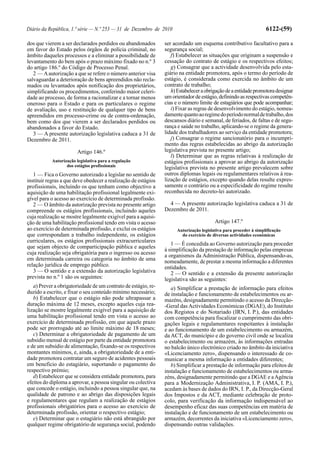 Diário da República, 1.ª série — N.º 253 — 31 de Dezembro de 2010                                                 6122-(59)

dos que vierem a ser declarados perdidos ou abandonados         ser acordado um esquema contributivo facultativo para a
em favor do Estado pelos órgãos de polícia criminal, no         segurança social;
âmbito daqueles processos e a eliminar a possibilidade de          f) Estabelecer as situações que originam a suspensão e
levantamento do bem após o prazo máximo fixado no n.º 3         cessação do contrato de estágio e os respectivos efeitos;
do artigo 186.º do Código de Processo Penal.                       g) Consagrar que a actividade desenvolvida pelo esta-
   2 — A autorização a que se refere o número anterior visa     giário na entidade promotora, após o termo do período de
salvaguardar a deterioração de bens apreendidos não recla-      estágio, é considerada como exercida no âmbito de um
mados ou levantados após notificação dos proprietários,         contrato de trabalho;
simplificando os procedimentos, conferindo maior celeri-           h) Estabelecer a obrigação de a entidade promotora designar
dade ao processo, de forma a racionalizar e a tornar menos      um orientador de estágio, definindo as respectivas competên-
oneroso para o Estado e para os particulares o regime           cias e o número limite de estagiários que pode acompanhar;
de avaliação, uso e restituição de qualquer tipo de bens           i) Fixar as regras de desenvolvimento do estágio, nomea-
apreendidos em processo-crime ou de contra-ordenação,           damente quanto ao regime do período normal de trabalho, dos
bem como dos que vierem a ser declarados perdidos ou            descansos diário e semanal, de feriados, de faltas e de segu-
abandonados a favor do Estado.                                  rança e saúde no trabalho, aplicando-se o regime da genera-
   3 — A presente autorização legislativa caduca a 31 de        lidade dos trabalhadores ao serviço da entidade promotora;
Dezembro de 2011.                                                  j) Consagrar o regime sancionatório para o incumpri-
                                                                mento das regras estabelecidas ao abrigo da autorização
                       Artigo 146.º                             legislativa prevista no presente artigo;
                                                                   l) Determinar que as regras relativas à realização de
           Autorização legislativa para a regulação             estágios profissionais a aprovar ao abrigo da autorização
                  dos estágios profissionais                    legislativa prevista no presente artigo prevalecem sobre
   1 — Fica o Governo autorizado a legislar no sentido de       outros diplomas legais ou regulamentares relativos à rea-
instituir regras a que deve obedecer a realização de estágios   lização de estágios, excepto quando delas resulte expres-
profissionais, incluindo os que tenham como objectivo a         samente o contrário ou a especificidade do regime resulte
aquisição de uma habilitação profissional legalmente exi-       reconhecida no decreto-lei autorizado.
gível para o acesso ao exercício de determinada profissão.
   2 — O âmbito da autorização prevista no presente artigo        4 — A presente autorização legislativa caduca a 31 de
compreende os estágios profissionais, incluindo aqueles         Dezembro de 2011.
cuja realização se mostre legalmente exigível para a aquisi-
ção de uma habilitação profissional tendo em vista o acesso                             Artigo 147.º
ao exercício de determinada profissão, e exclui os estágios          Autorização legislativa para proceder à simplificação
que correspondam a trabalho independente, os estágios                  do exercício de diversas actividades económicas
curriculares, os estágios profissionais extracurriculares
                                                                   1 — É concedida ao Governo autorização para proceder
que sejam objecto de comparticipação pública e aqueles
                                                                à simplificação da prestação de informação pelas empresas
cuja realização seja obrigatória para o ingresso ou acesso      a organismos da Administração Pública, dispensando-as,
em determinada carreira ou categoria no âmbito de uma           nomeadamente, de prestar a mesma informação a diferentes
relação jurídica de emprego público.                            entidades.
   3 — O sentido e a extensão da autorização legislativa           2 — O sentido e a extensão da presente autorização
prevista no n.º 1 são os seguintes:                             legislativa são as seguintes:
   a) Prever a obrigatoriedade de um contrato de estágio, re-      a) Simplificar a prestação de informação para efeitos
duzido a escrito, e fixar o seu conteúdo mínimo necessário;     de instalação e funcionamento de estabelecimentos ou ar-
   b) Estabelecer que o estágio não pode ultrapassar a          mazéns, designadamente permitindo o acesso da Direcção-
duração máxima de 12 meses, excepto aqueles cuja rea-           -Geral das Actividades Económicas (DGAE), do Instituto
lização se mostre legalmente exigível para a aquisição de       dos Registos e do Notariado (IRN, I. P.), das entidades
uma habilitação profissional tendo em vista o acesso ao         com competência para fiscalizar o cumprimento das obri-
exercício de determinada profissão, em que aquele prazo         gações legais e regulamentares respeitantes à instalação
pode ser prorrogado até ao limite máximo de 18 meses;           e ao funcionamento de um estabelecimento ou armazém,
   c) Determinar a obrigatoriedade de pagamento de um           da ACT, do município e do governo civil onde se localiza
subsídio mensal de estágio por parte da entidade promotora      o estabelecimento ou armazém, às informações entradas
e de um subsídio de alimentação, fixando-se os respectivos      no balcão único electrónico criado no âmbito da iniciativa
montantes mínimos, e, ainda, a obrigatoriedade de a enti-       «Licenciamento zero», dispensando o interessado de co-
dade promotora contratar um seguro de acidentes pessoais        municar a mesma informação a entidades diferentes;
em benefício do estagiário, suportando o pagamento do              b) Simplificar a prestação de informação para efeitos de
respectivo prémio;                                              instalação e funcionamento de estabelecimentos ou arma-
   d) Estabelecer que se considera entidade promotora, para     zéns, designadamente permitindo que a DGAE e a Agência
efeitos do diploma a aprovar, a pessoa singular ou colectiva    para a Modernização Administrativa, I. P. (AMA, I. P.),
que concede o estágio, incluindo a pessoa singular que, na      acedam às bases de dados do IRN, I. P., da Direcção-Geral
qualidade de patrono e ao abrigo das disposições legais         dos Impostos e da ACT, mediante celebração de proto-
e regulamentares que regulam a realização de estágios           colo, para verificação da informação indispensável ao
profissionais obrigatórios para o acesso ao exercício de        desempenho eficaz das suas competências em matéria de
determinada profissão, orientar o respectivo estágio;           instalação e de funcionamento de um estabelecimento ou
   e) Determinar que o estagiário não está abrangido por        armazém, decorrentes da iniciativa «Licenciamento zero»,
qualquer regime obrigatório de segurança social, podendo        dispensando outras validações.
 