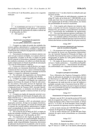 Diário da República, 1.ª série — N.º 250 — 30 de Dezembro de 2011                                             5538-(147)

55-A/2010, de 31 de Dezembro, passa a ter a seguinte           estipulados no n.º 1 ou não criarem as condições para que
redacção:                                                      tal possa suceder.
                                                                  10 — A autorização de endividamento constante do
                           «Artigo 2.º                         artigo 95.º pode, até ao limite de € 1 000 000 000, ser uti-
                                [...]
                                                               lizada para fazer face às necessidades de financiamento
                                                               com regularização de dívidas a fornecedores, nos limites
     1— .....................................                  das possibilidades do exercício orçamental.
     2— .....................................
     3 — As modalidades previstas no n.º 1 têm natureza           11 — Com respeito pelo disposto nos números ante-
  subsidiária e temporária, sendo aplicáveis a operações       riores, o membro do Governo responsável pela área das
  de capitalização de instituições de crédito a realizar até   finanças fixa, por portaria, os procedimentos necessários
  31 de Dezembro de 2012.                                      para a concretização das modalidades de regularização.
     4 — (Revogado.)»                                             12 — Nos casos das empresas regionais e municipais, o fi-
                                                               nanciamento é efectuado às respectivas regiões e municípios.
                       Artigo 208.º                               13 — As entidades públicas beneficiárias do financia-
                                                               mento criam todas as condições para que os processos de con-
        Regularização extraordinária dos pagamentos            ferência das facturas ocorram dentro de um prazo razoável.
                       aos fornecedores
        do sector público administrativo e empresarial
                                                                                       Artigo 209.º
   1 — Compete aos órgãos de gestão das entidades dos
                                                                    Entidades com autonomia administrativa que funcionam
sectores público administrativo e empresarial assegurar                        junto da Assembleia da República
que a gestão de tesouraria dessas entidades é adequada ao
cumprimento das condições de pagamento acordadas com              1 — Os orçamentos da Comissão Nacional de Eleições,
os seus fornecedores.                                          da Comissão de Acesso aos Documentos Administrati-
   2 — Sem prejuízo do disposto no número anterior, nos        vos, da Comissão Nacional de Protecção de Dados e do
casos em que os prazos acordados, ou os prazos efectivos       Conselho Nacional de Ética para as Ciências da Vida são
de pagamento, excedam os 60 dias, os órgãos de gestão          desagregados no âmbito da verba global atribuída à As-
devem contactar os fornecedores, propondo a renegociação       sembleia da República.
das condições contratuais, em ordem a ser obtida uma ade-         2 — Os mapas de desenvolvimento das despesas dos
quada compensação em função do período de antecipação          serviços e fundos autónomos — Assembleia da Repúbli-
e do custo do financiamento implícito.                         ca — orçamento privativo — funcionamento são alterados
   3 — O processo relativo a cada dívida deve ser organi-      em conformidade com o disposto no número anterior.
zado de modo a ser claramente identificado o fornecedor,
a natureza de bem ou serviço, o prazo contratual do paga-                              Artigo 210.º
mento e o número, data de emissão e montante da factura
                                                                            Excepção ao princípio de onerosidade
a pagar e o respectivo cabimento orçamental.
   4 — Na realização dos pagamentos aos fornecedores              Fica o Ministério dos Negócios Estrangeiros (MNE)
deve ser respeitada a ordem cronológica das dívidas.           isento da aplicação do princípio de onerosidade previsto
   5 — Compete aos órgãos de gestão das entidades re-          no Decreto-Lei n.º 280/2007, de 7 de Agosto, alterado
feridas no n.º 1 assegurar a divulgação nas respectivas        pela Lei n.º 55-A/2010, de 31 de Dezembro, para efeitos
páginas electrónicas da situação no final de cada semes-       de pagamento da renda prevista no auto de cedência e
tre, nos termos a fixar pelos serviços de inspecção com        aceitação assinado entre a Secretaria-Geral do MNE e a
competência sobre cada entidade e em coordenação com           DGTF, no âmbito da cedência de imóvel àquele ministério
a Inspecção-Geral de Finanças (IGF), devendo identifi-         com vista à instalação da sede da Comunidade dos Países
car, designadamente, os montantes em dívida para cada          de Língua Portuguesa (CPLP).
prazo, agrupados segundo a natureza de bem ou serviço
fornecido.                                                                             Artigo 211.º
   6 — Compete aos órgãos de inspecção sectorial a ava-
liação da qualidade da informação divulgada pelas enti-               Financiamento do Programa de Emergência Social
dades referidas no n.º 1, bem como emitir recomendações           Durante o ano de 2012, do total da receita do IVA resul-
relativas à sua melhoria.                                      tante da revogação das verbas 2.12 e 2.16 da lista I anexa ao
   7 — Findo o semestre, a IGF, em articulação com as          Código do Imposto sobre o Valor Acrescentado, ao abrigo
inspecções sectoriais, divulga na sua página electrónica,      da Lei n.º 51-A/2011, de 30 de Setembro, ficam consigna-
até ao final do mês seguinte, um resumo da situação para       das ao orçamento da segurança social as seguintes verbas:
o conjunto dos sectores público administrativo e empre-
sarial, acompanhada de uma síntese da avaliação sobre o           a) Até ao limite máximo de € 200 000 000 para finan-
cumprimento do referido no n.º 1.                              ciamento do Programa de Emergência Social;
   8 — Até ao final do mês de Março de 2012, os órgãos de         b) Até ao limite máximo de € 30 000 000 para finan-
gestão das entidades referidas no n.º 1 publicam os quadros    ciamento do apoio social extraordinário ao consumidor
relativos à situação em 31 de Dezembro de 2011.                de energia.
   9 — Os responsáveis dos órgãos de gestão a que se
refere o n.º 1 incorrem em responsabilidade financeira e                               Artigo 212.º
disciplinar, para além de outra eventualmente aplicável,                            Norma interpretativa
quando, tendo disponibilidades financeiras decorrentes
da aplicação da presente lei ou podendo a elas ter acesso,        Para efeitos do disposto na alínea c) do n.º 1 do ar-
não efectuarem os pagamentos a fornecedores nos termos         tigo 19.º da Lei n.º 2/2007, de 15 de Janeiro, alterada pelas
 